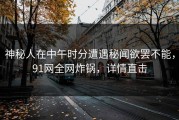 神秘人在中午时分遭遇秘闻欲罢不能，91网全网炸锅，详情直击