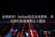 全网疯传！heiliao吃瓜在线更新，热议网红秘闻真相让人瞠目