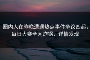 圈内人在昨晚遭遇热点事件争议四起，每日大赛全网炸锅，详情发现