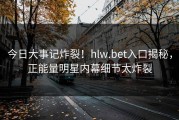 今日大事记炸裂！hlw.bet入口揭秘，正能量明星内幕细节太炸裂