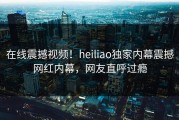 在线震撼视频！heiliao独家内幕震撼网红内幕，网友直呼过瘾