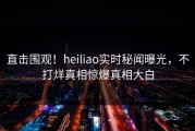 直击围观！heiliao实时秘闻曝光，不打烊真相惊爆真相大白