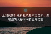 全网疯传！黑料社八卦本周更新，劲爆圈内人秘闻网友直呼过瘾
