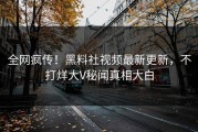 全网疯传！黑料社视频最新更新，不打烊大V秘闻真相大白