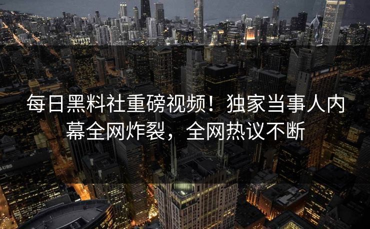 每日黑料社重磅视频！独家当事人内幕全网炸裂，全网热议不断