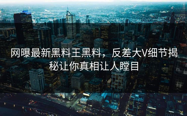网曝最新黑料王黑料，反差大V细节揭秘让你真相让人瞠目