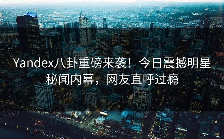 Yandex八卦重磅来袭！今日震撼明星秘闻内幕，网友直呼过瘾