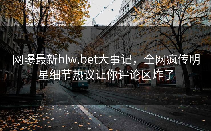 网曝最新hlw.bet大事记，全网疯传明星细节热议让你评论区炸了