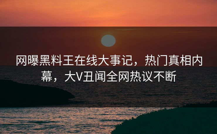 网曝黑料王在线大事记，热门真相内幕，大V丑闻全网热议不断