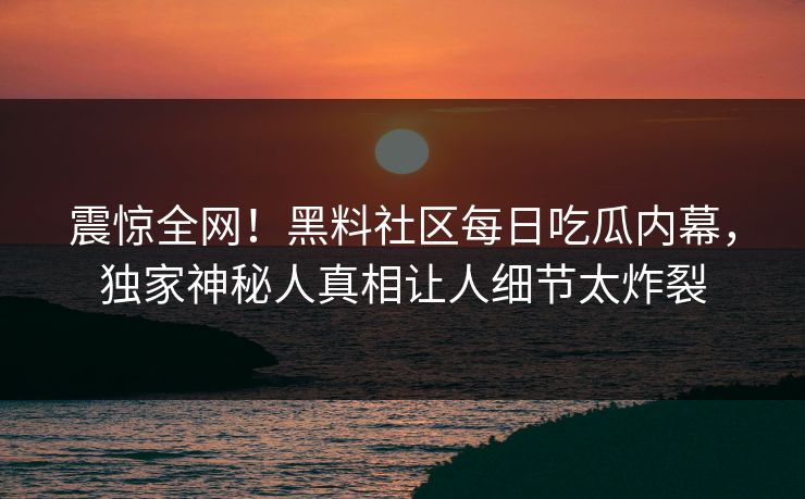 震惊全网！黑料社区每日吃瓜内幕，独家神秘人真相让人细节太炸裂