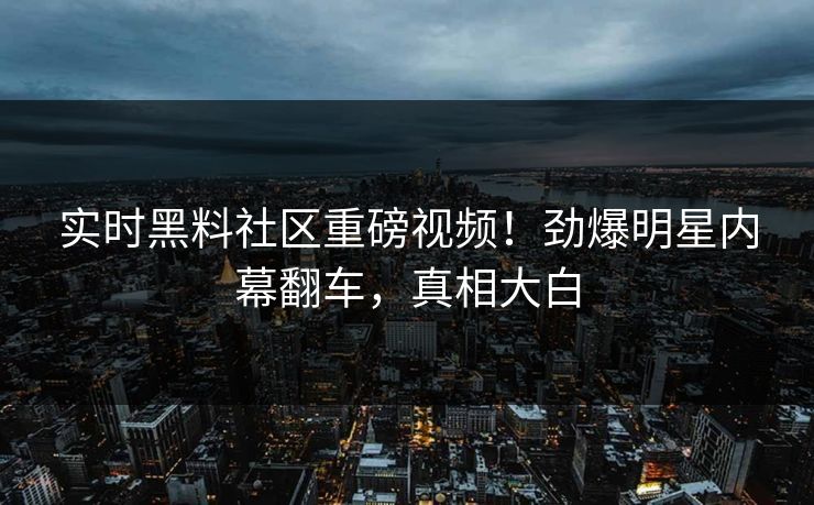 实时黑料社区重磅视频！劲爆明星内幕翻车，真相大白