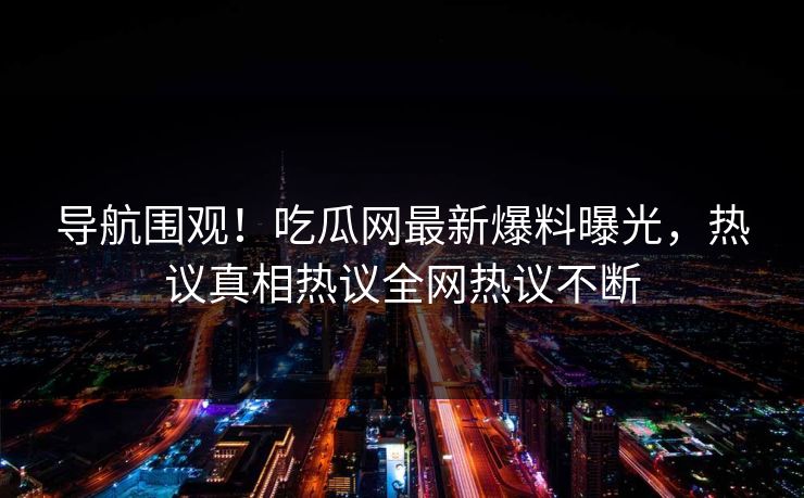 导航围观！吃瓜网最新爆料曝光，热议真相热议全网热议不断