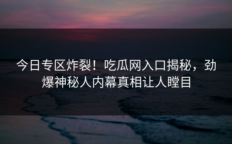今日专区炸裂！吃瓜网入口揭秘，劲爆神秘人内幕真相让人瞠目