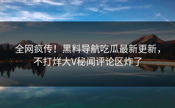 全网疯传！黑料导航吃瓜最新更新，不打烊大V秘闻评论区炸了
