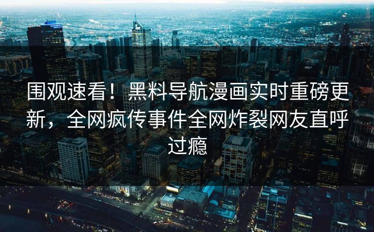 围观速看！黑料导航漫画实时重磅更新，全网疯传事件全网炸裂网友直呼过瘾