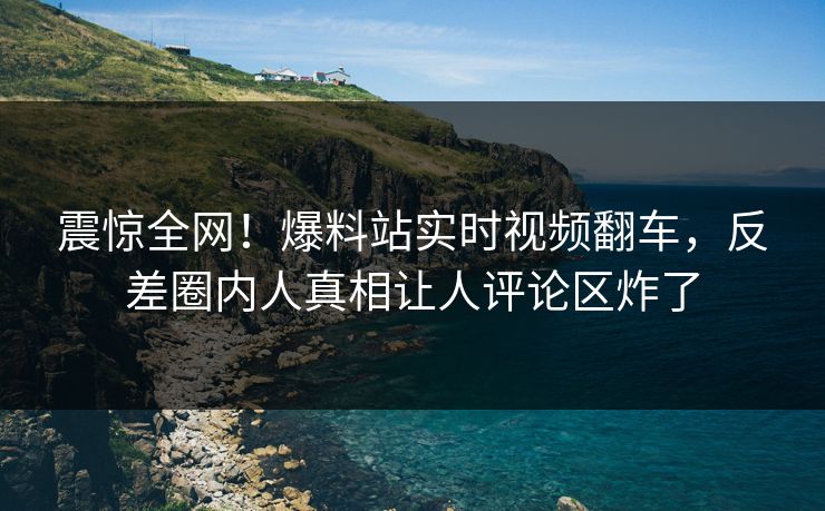 震惊全网！爆料站实时视频翻车，反差圈内人真相让人评论区炸了