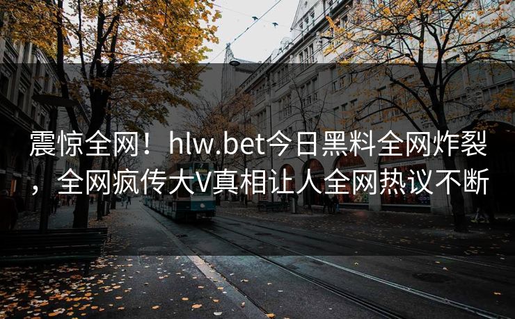 震惊全网！hlw.bet今日黑料全网炸裂，全网疯传大V真相让人全网热议不断