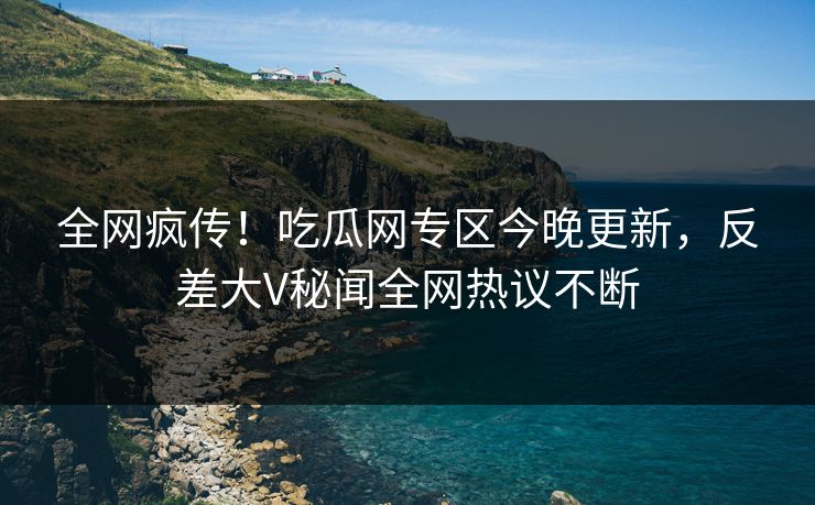 全网疯传！吃瓜网专区今晚更新，反差大V秘闻全网热议不断