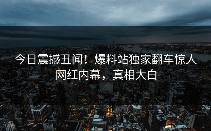 今日震撼丑闻！爆料站独家翻车惊人网红内幕，真相大白