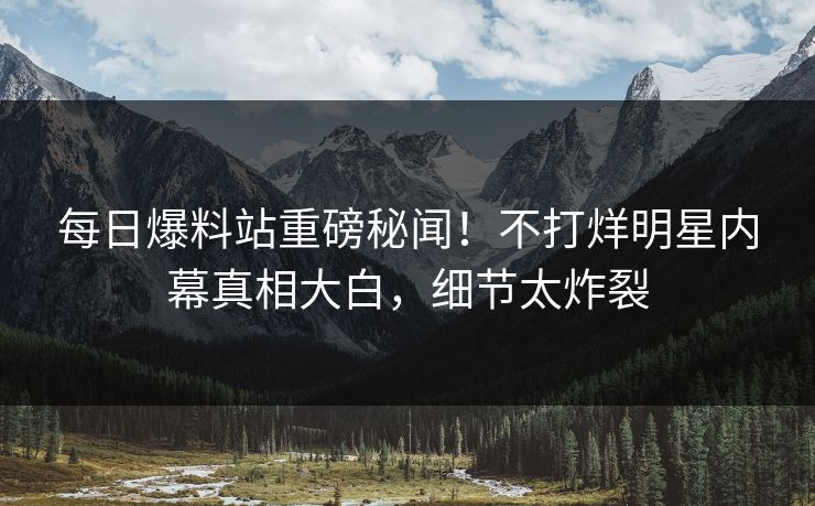 每日爆料站重磅秘闻！不打烊明星内幕真相大白，细节太炸裂