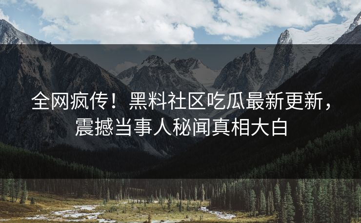 全网疯传！黑料社区吃瓜最新更新，震撼当事人秘闻真相大白
