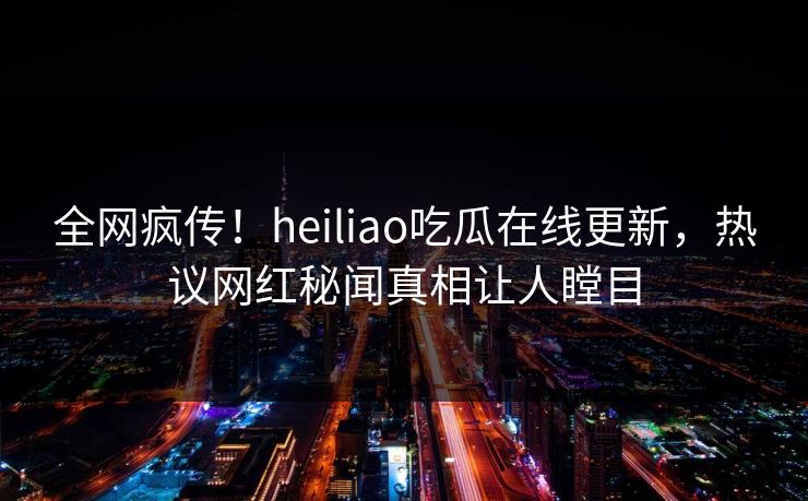 全网疯传！heiliao吃瓜在线更新，热议网红秘闻真相让人瞠目