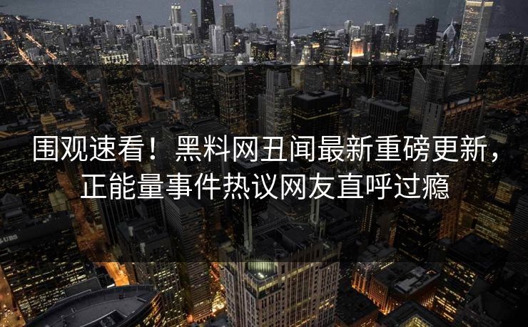 围观速看！黑料网丑闻最新重磅更新，正能量事件热议网友直呼过瘾