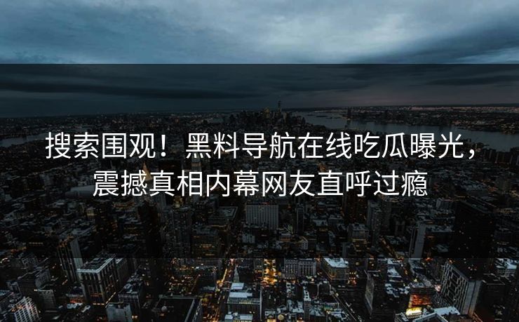 搜索围观！黑料导航在线吃瓜曝光，震撼真相内幕网友直呼过瘾