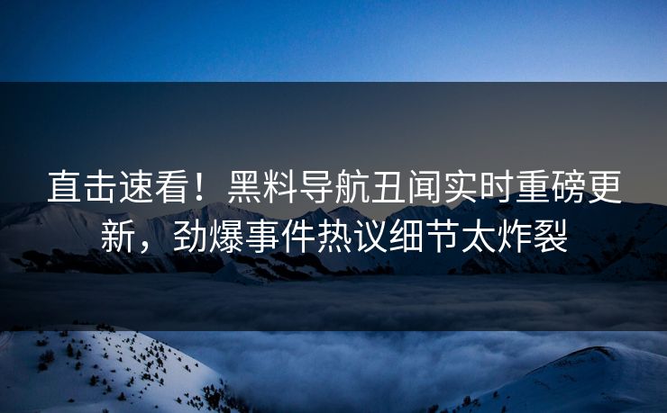 直击速看！黑料导航丑闻实时重磅更新，劲爆事件热议细节太炸裂