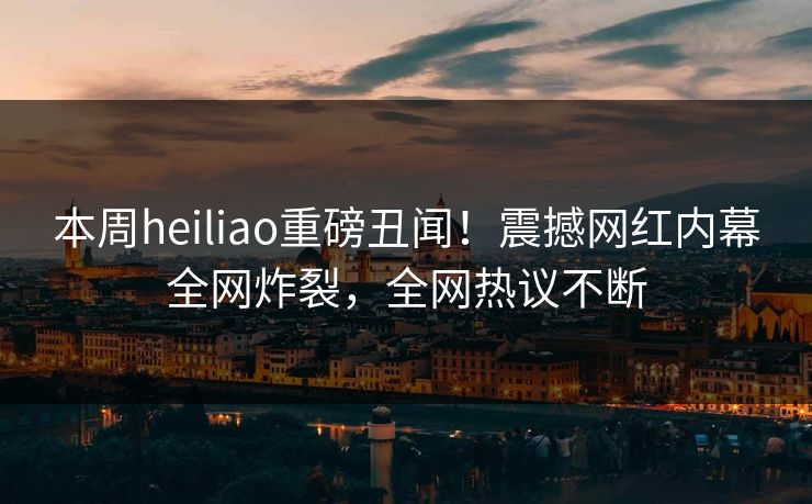 本周heiliao重磅丑闻！震撼网红内幕全网炸裂，全网热议不断