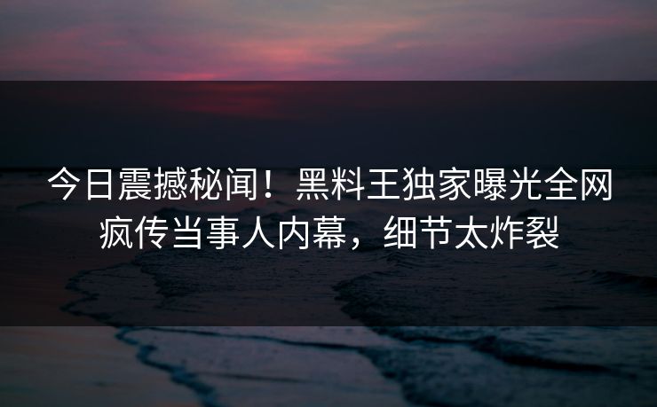 今日震撼秘闻！黑料王独家曝光全网疯传当事人内幕，细节太炸裂