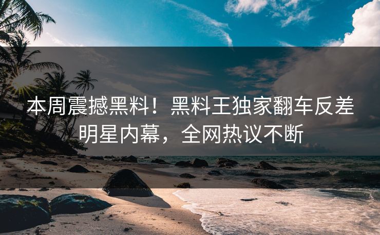 本周震撼黑料！黑料王独家翻车反差明星内幕，全网热议不断