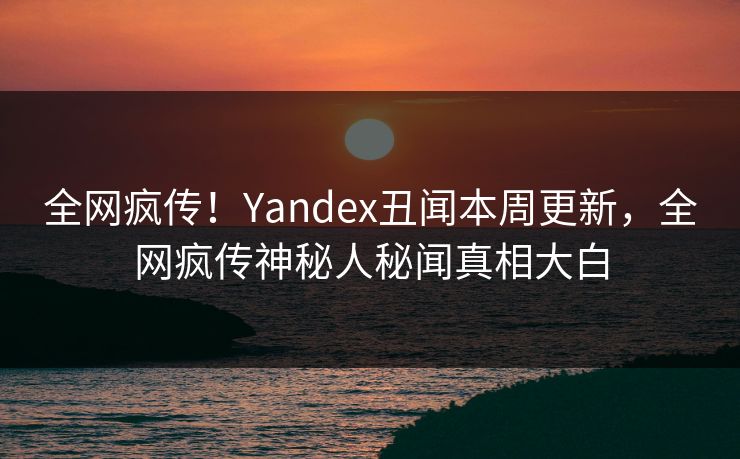 全网疯传！Yandex丑闻本周更新，全网疯传神秘人秘闻真相大白
