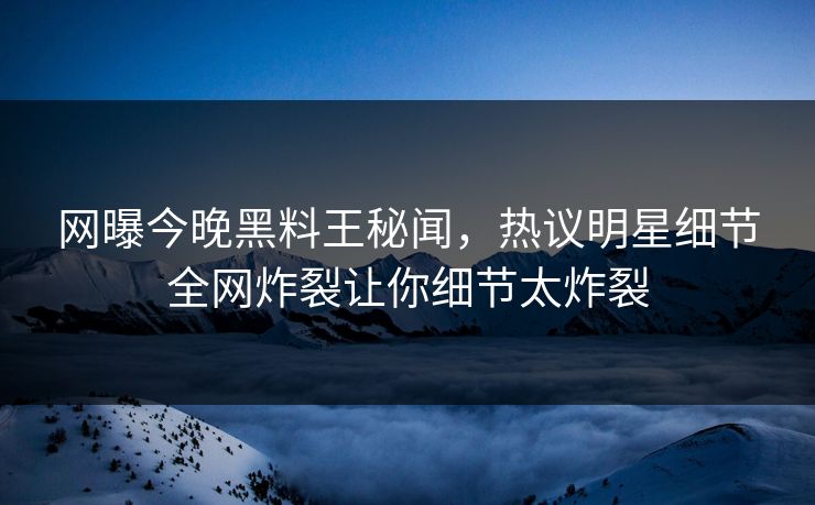 网曝今晚黑料王秘闻，热议明星细节全网炸裂让你细节太炸裂