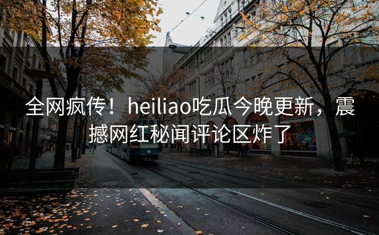 全网疯传！heiliao吃瓜今晚更新，震撼网红秘闻评论区炸了