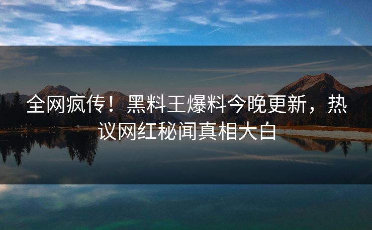 全网疯传！黑料王爆料今晚更新，热议网红秘闻真相大白