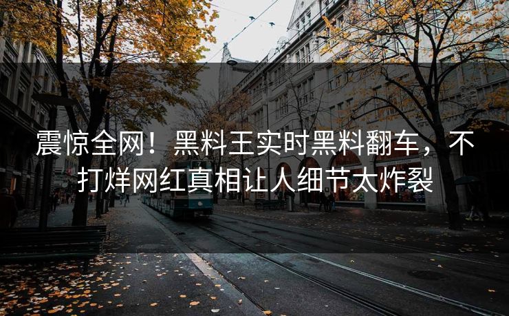 震惊全网！黑料王实时黑料翻车，不打烊网红真相让人细节太炸裂
