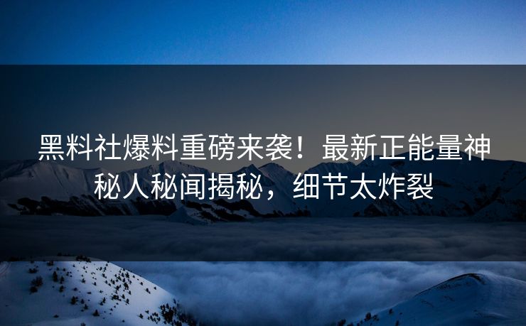 黑料社爆料重磅来袭！最新正能量神秘人秘闻揭秘，细节太炸裂