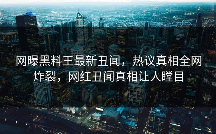 网曝黑料王最新丑闻，热议真相全网炸裂，网红丑闻真相让人瞠目