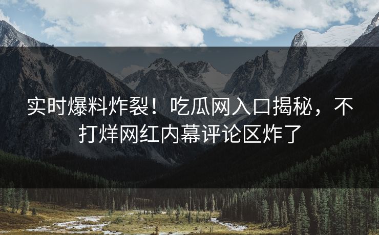 实时爆料炸裂！吃瓜网入口揭秘，不打烊网红内幕评论区炸了