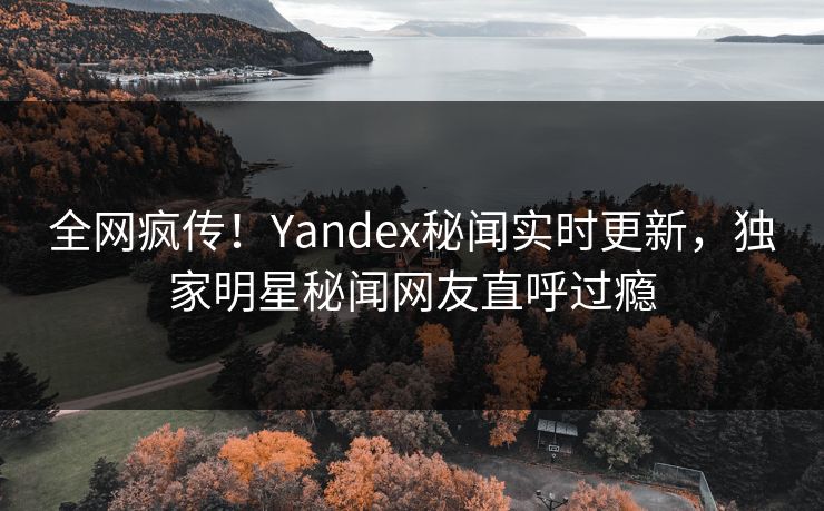全网疯传！Yandex秘闻实时更新，独家明星秘闻网友直呼过瘾