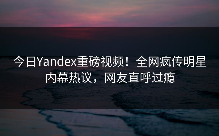今日Yandex重磅视频！全网疯传明星内幕热议，网友直呼过瘾