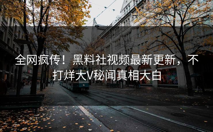 全网疯传！黑料社视频最新更新，不打烊大V秘闻真相大白