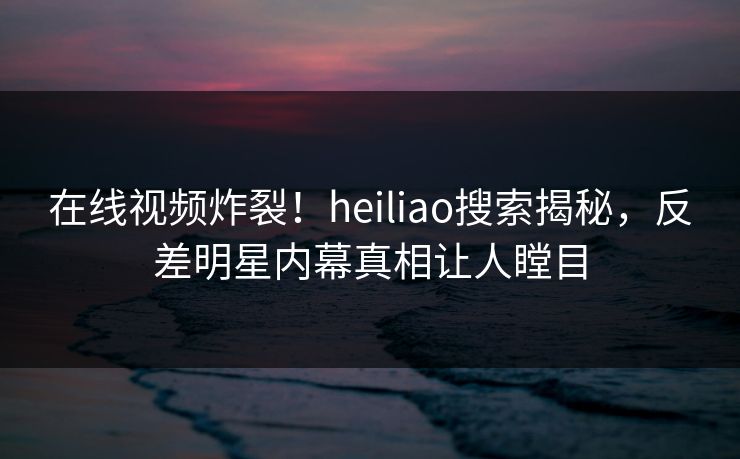 在线视频炸裂！heiliao搜索揭秘，反差明星内幕真相让人瞠目