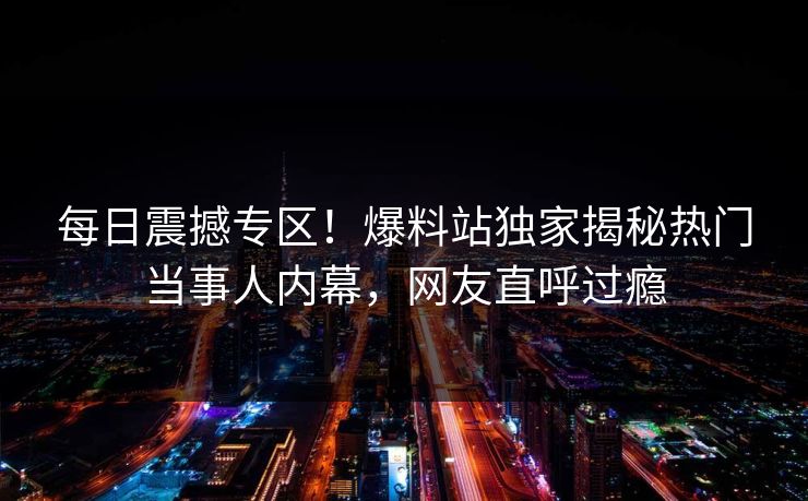 每日震撼专区！爆料站独家揭秘热门当事人内幕，网友直呼过瘾