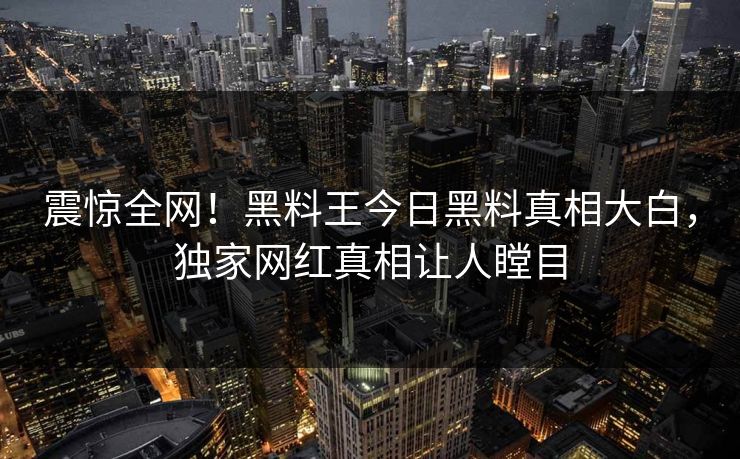 震惊全网！黑料王今日黑料真相大白，独家网红真相让人瞠目