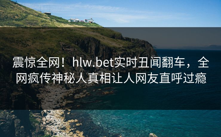 震惊全网！hlw.bet实时丑闻翻车，全网疯传神秘人真相让人网友直呼过瘾