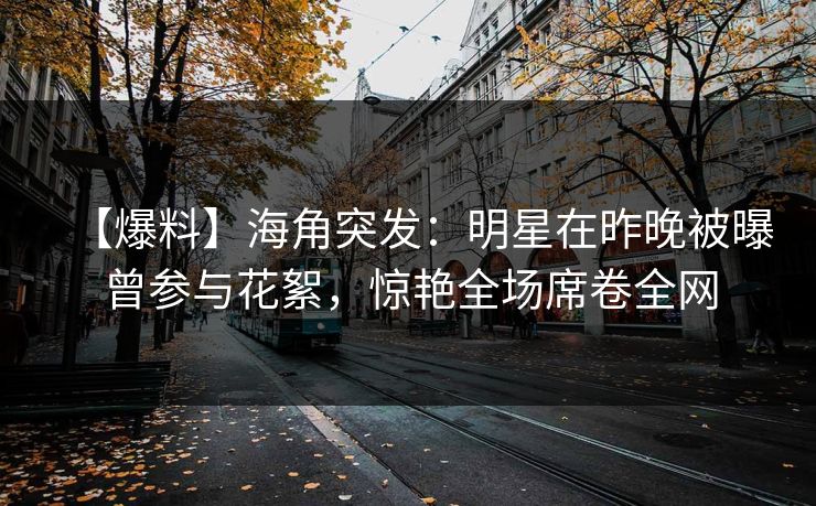 【爆料】海角突发：明星在昨晚被曝曾参与花絮，惊艳全场席卷全网