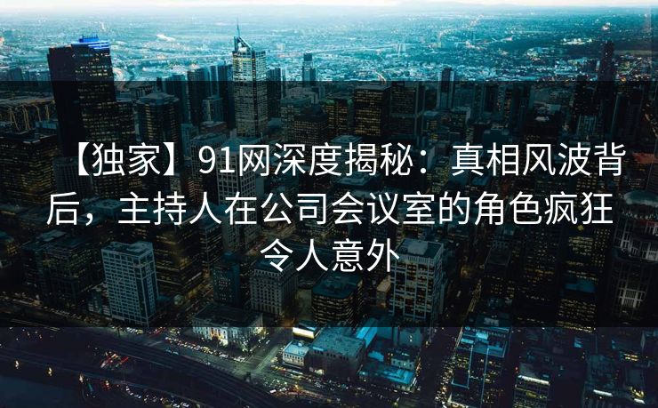 【独家】91网深度揭秘：真相风波背后，主持人在公司会议室的角色疯狂令人意外