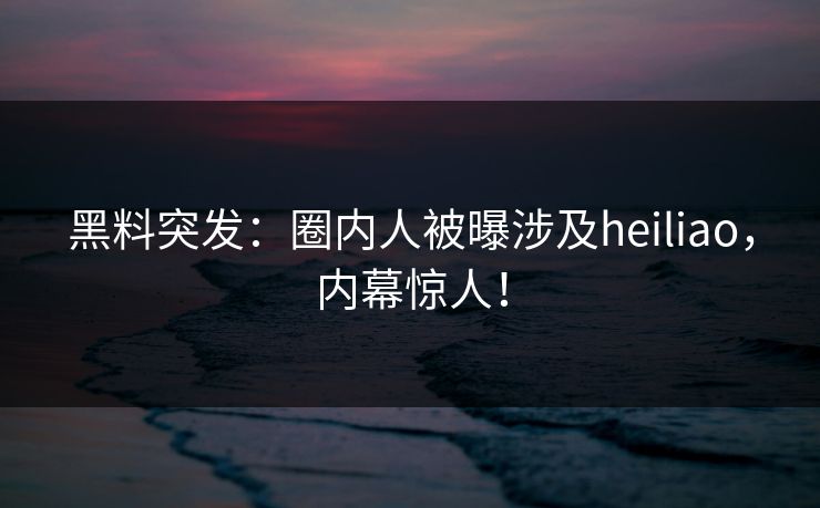 黑料突发：圈内人被曝涉及heiliao，内幕惊人！